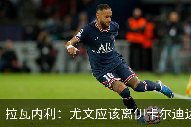 拉瓦内利：尤文应该离伊卡尔迪远点，现在的他肥胖且笨拙